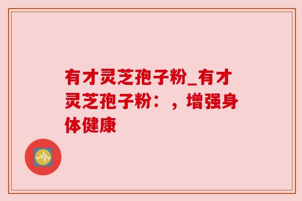 有才灵芝孢子粉_有才灵芝孢子粉:,增强身体健康