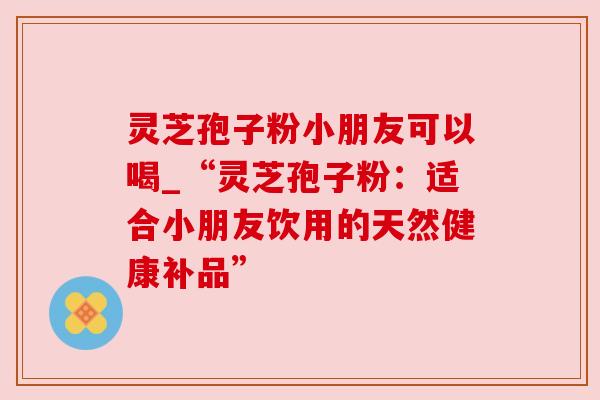 灵芝孢子粉小朋友可以喝_“灵芝孢子粉：适合小朋友饮用的天然健康补品”