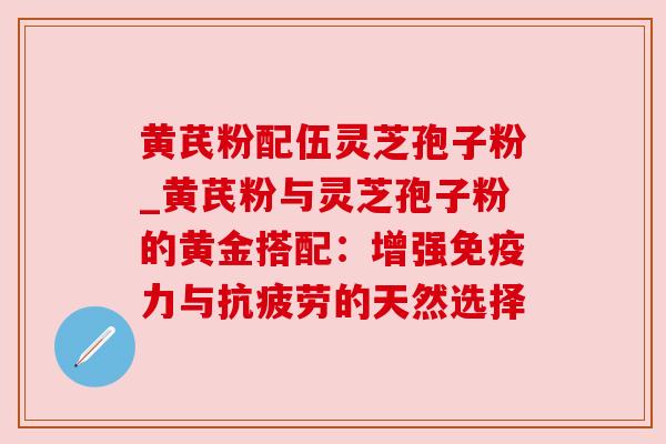 黄芪粉配伍灵芝孢子粉_黄芪粉与灵芝孢子粉的黄金搭配：增强免疫力与抗疲劳的天然选择