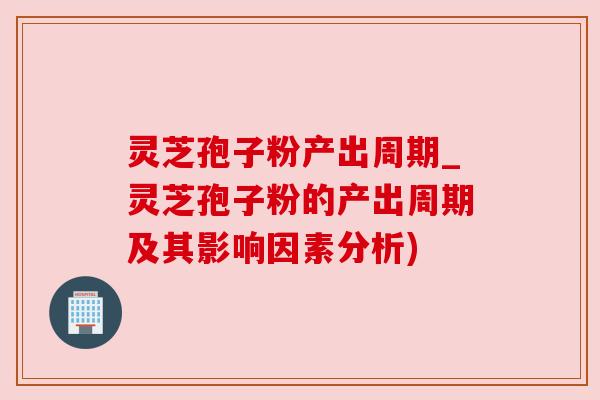 灵芝孢子粉产出周期_灵芝孢子粉的产出周期及其影响因素分析)