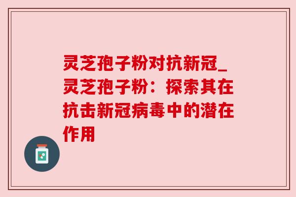 灵芝孢子粉对抗新冠_灵芝孢子粉:探索其在抗击新冠病毒中的潜在作用