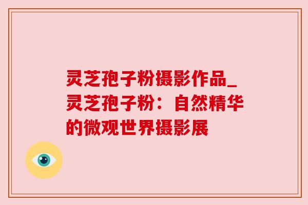灵芝孢子粉摄影作品_灵芝孢子粉:自然精华的微观世界摄影展