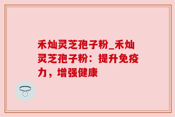 禾灿灵芝孢子粉_禾灿灵芝孢子粉：提升免疫力，增强健康