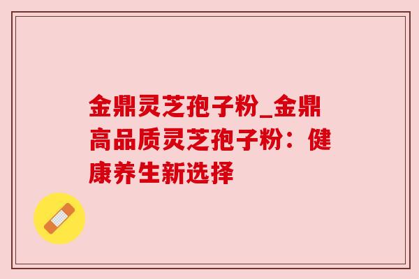 金鼎灵芝孢子粉_金鼎高品质灵芝孢子粉:健康养生新选择