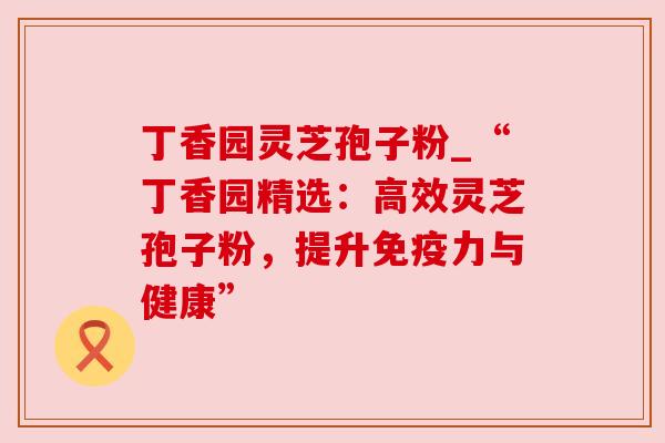 丁香园灵芝孢子粉_“丁香园精选:高效灵芝孢子粉,提升免疫力与健康”