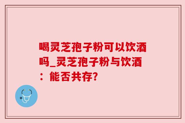 喝灵芝孢子粉可以饮酒吗_灵芝孢子粉与饮酒:能否共存?