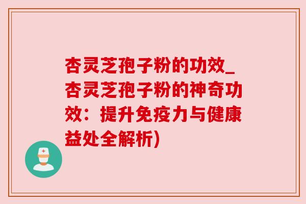 杏灵芝孢子粉的功效_杏灵芝孢子粉的神奇功效：提升免疫力与健康益处全解析)