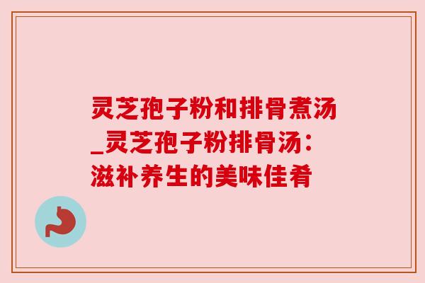 灵芝孢子粉和排骨煮汤_灵芝孢子粉排骨汤：滋补养生的美味佳肴