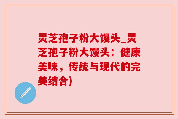 灵芝孢子粉大馒头_灵芝孢子粉大馒头:健康美味,传统与现代的完美结合)