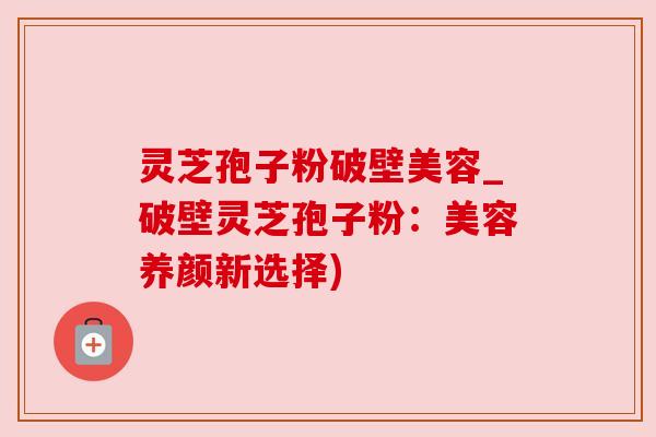 灵芝孢子粉破壁美容_破壁灵芝孢子粉：美容养颜新选择)