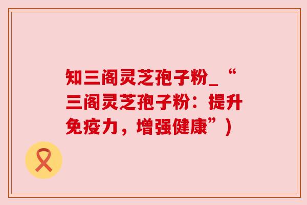 知三阁灵芝孢子粉_“三阁灵芝孢子粉:提升免疫力,增强健康”)