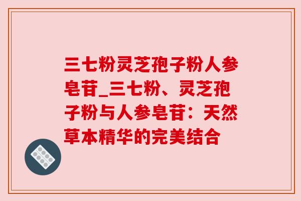 三七粉灵芝孢子粉人参皂苷_三七粉、灵芝孢子粉与人参皂苷:天然草本精华的完美结合