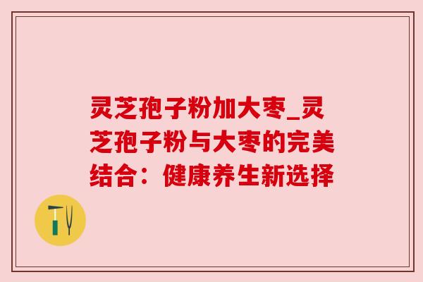 灵芝孢子粉加大枣_灵芝孢子粉与大枣的完美结合:健康养生新选择