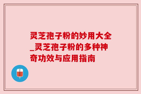 灵芝孢子粉的妙用大全_灵芝孢子粉的多种神奇功效与应用指南