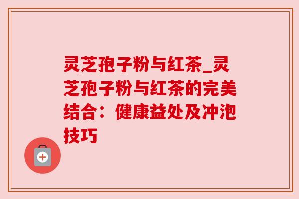 灵芝孢子粉与红茶_灵芝孢子粉与红茶的完美结合:健康益处及冲泡技巧
