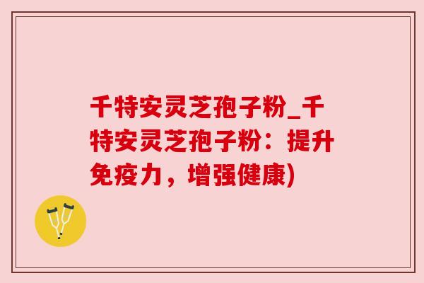 千特安灵芝孢子粉_千特安灵芝孢子粉:提升免疫力,增强健康)