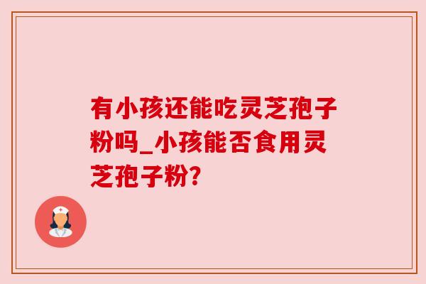 有小孩还能吃灵芝孢子粉吗_小孩能否食用灵芝孢子粉?