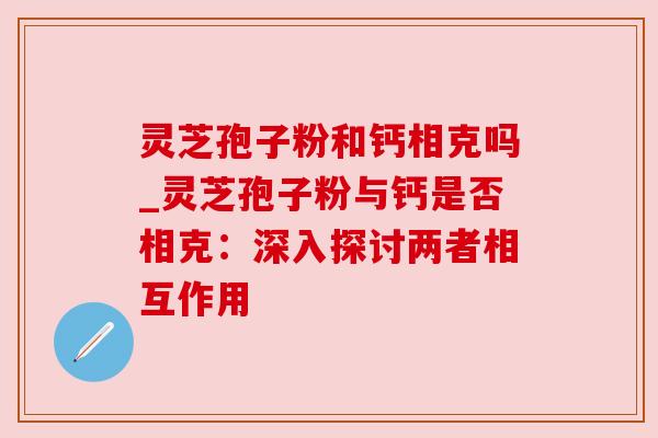 灵芝孢子粉和钙相克吗_灵芝孢子粉与钙是否相克:深入探讨两者相互作用
