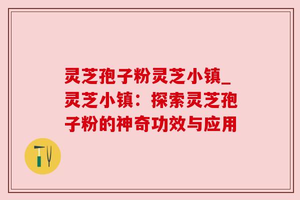 灵芝孢子粉灵芝小镇_灵芝小镇:探索灵芝孢子粉的神奇功效与应用