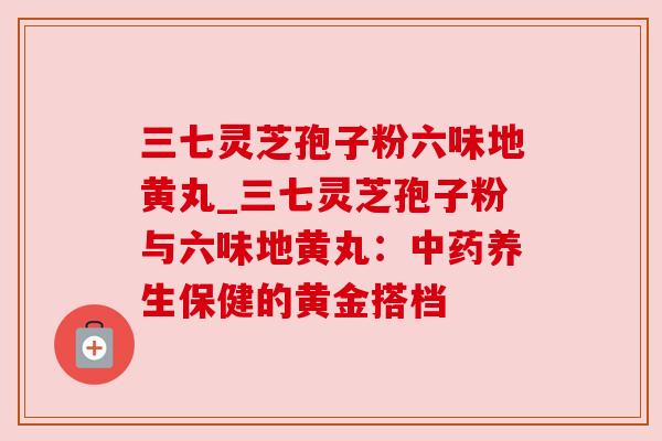三七灵芝孢子粉六味地黄丸_三七灵芝孢子粉与六味地黄丸：中药养生保健的黄金搭档