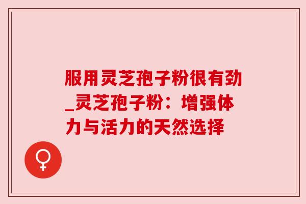 服用灵芝孢子粉很有劲_灵芝孢子粉：增强体力与活力的天然选择