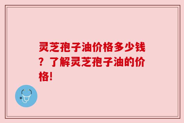 灵芝孢子油价格多少钱？了解灵芝孢子油的价格!