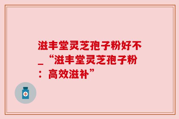 滋丰堂灵芝孢子粉好不_“滋丰堂灵芝孢子粉：高效滋补”