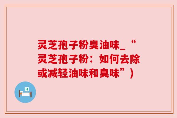 灵芝孢子粉臭油味_“灵芝孢子粉：如何去除或减轻油味和臭味”)