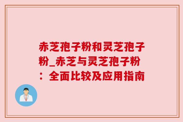 赤芝孢子粉和灵芝孢子粉_赤芝与灵芝孢子粉：全面比较及应用指南