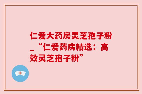 仁爱大药房灵芝孢子粉_“仁爱药房精选:高效灵芝孢子粉”