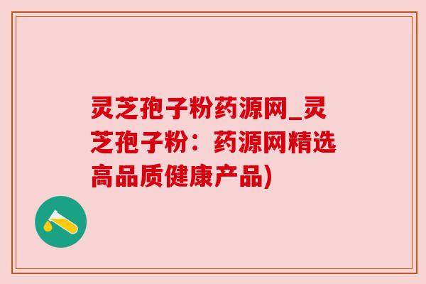 灵芝孢子粉药源网_灵芝孢子粉:药源网精选高品质健康产品)