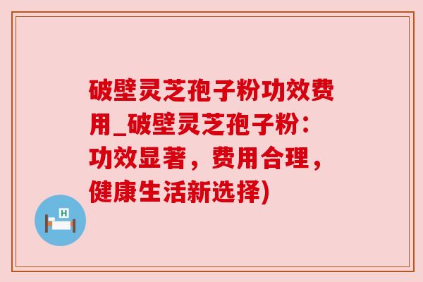破壁灵芝孢子粉功效费用_破壁灵芝孢子粉:功效显著,费用合理,健康生活新选择)