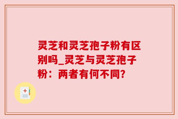 灵芝和灵芝孢子粉有区别吗_灵芝与灵芝孢子粉：两者有何不同？