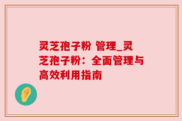 灵芝孢子粉 管理_灵芝孢子粉:全面管理与高效利用指南