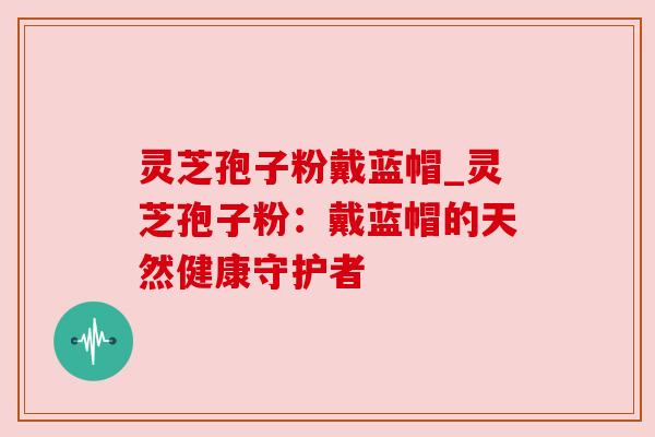 灵芝孢子粉戴蓝帽_灵芝孢子粉:戴蓝帽的天然健康守护者