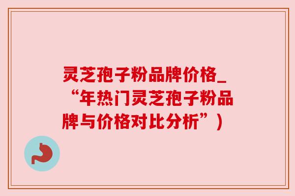 灵芝孢子粉品牌价格_“年热门灵芝孢子粉品牌与价格对比分析”)