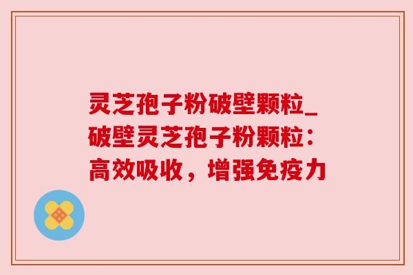 灵芝孢子粉破壁颗粒_破壁灵芝孢子粉颗粒:高效吸收,增强免疫力