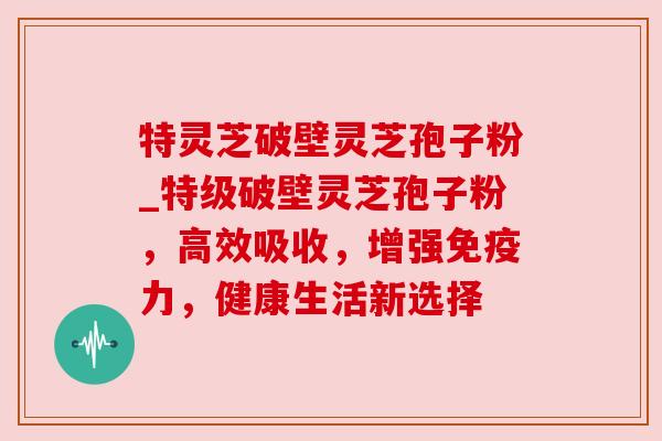 特灵芝破壁灵芝孢子粉_特级破壁灵芝孢子粉，高效吸收，增强免疫力，健康生活新选择