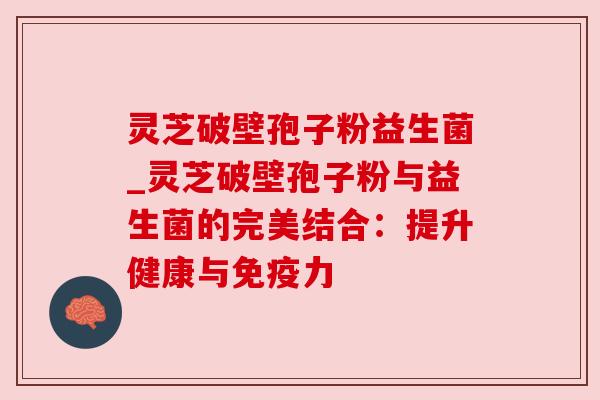 灵芝破壁孢子粉益生菌_灵芝破壁孢子粉与益生菌的完美结合:提升健康与免疫力