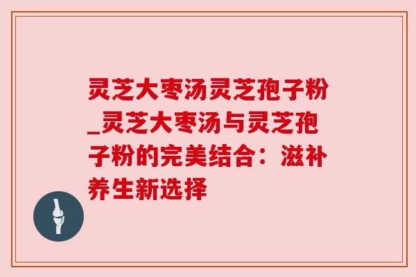 灵芝大枣汤灵芝孢子粉_灵芝大枣汤与灵芝孢子粉的完美结合:滋补养生新选择