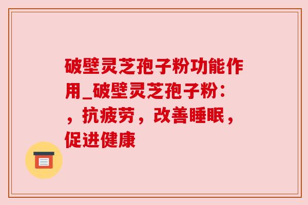 破壁灵芝孢子粉功能作用_破壁灵芝孢子粉：，抗疲劳，改善睡眠，促进健康