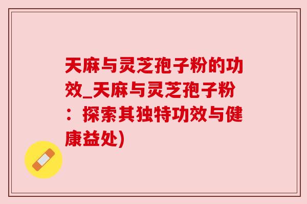 天麻与灵芝孢子粉的功效_天麻与灵芝孢子粉：探索其独特功效与健康益处)
