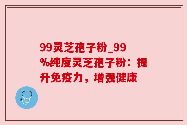 99灵芝孢子粉_99%纯度灵芝孢子粉:提升免疫力,增强健康