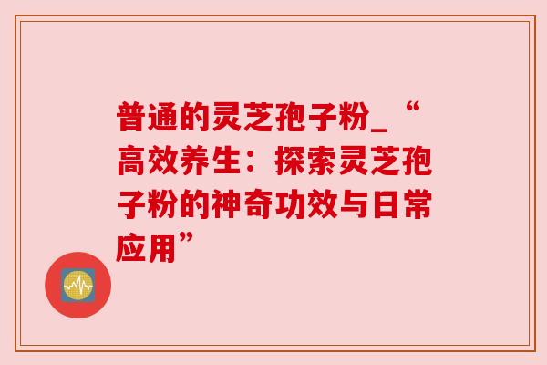 普通的灵芝孢子粉_“高效养生:探索灵芝孢子粉的神奇功效与日常应用”