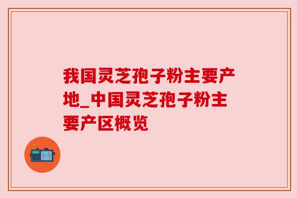 我国灵芝孢子粉主要产地_中国灵芝孢子粉主要产区概览