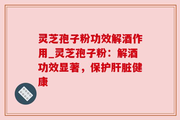 灵芝孢子粉功效解酒作用_灵芝孢子粉:解酒功效显著,保护肝脏健康