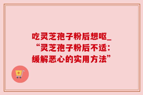 吃灵芝孢子粉后想呕_“灵芝孢子粉后不适：缓解恶心的实用方法”
