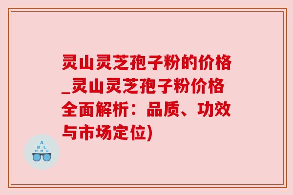 灵山灵芝孢子粉的价格_灵山灵芝孢子粉价格全面解析:品质、功效与市场定位)