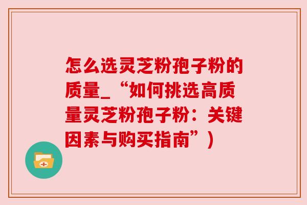 怎么选灵芝粉孢子粉的质量_“如何挑选高质量灵芝粉孢子粉:关键因素与购买指南”)