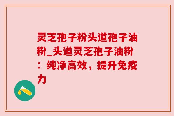 灵芝孢子粉头道孢子油粉_头道灵芝孢子油粉：纯净高效，提升免疫力